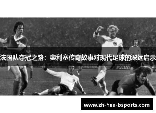 法国队夺冠之路：奥利塞传奇故事对现代足球的深远启示