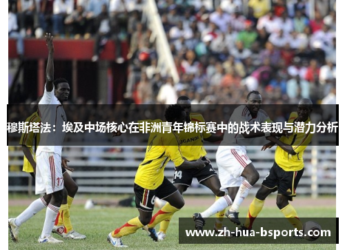 穆斯塔法：埃及中场核心在非洲青年锦标赛中的战术表现与潜力分析