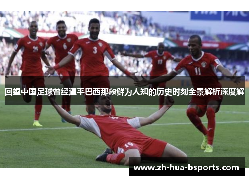 回望中国足球曾经逼平巴西那段鲜为人知的历史时刻全景解析深度解
