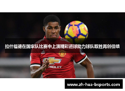 拉什福德在国家队比赛中上演精彩进球助力球队取胜再创佳绩