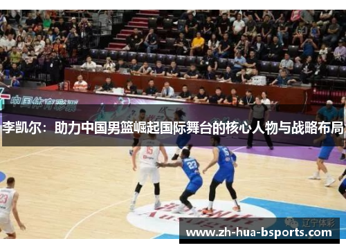 李凯尔:助力中国男篮崛起国际舞台的核心人物与战略布局 李凯尔:助力中国男篮崛起国际舞台的核心人物与战略布局