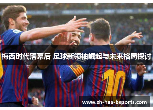 梅西时代落幕后 足球新领袖崛起与未来格局探讨 梅西时代落幕后 足球新领袖崛起与未来格局探讨