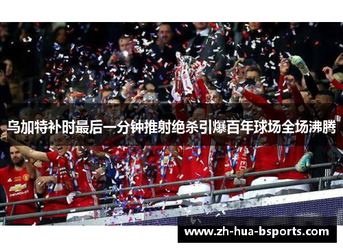 乌加特补时最后一分钟推射绝杀引爆百年球场全场沸腾