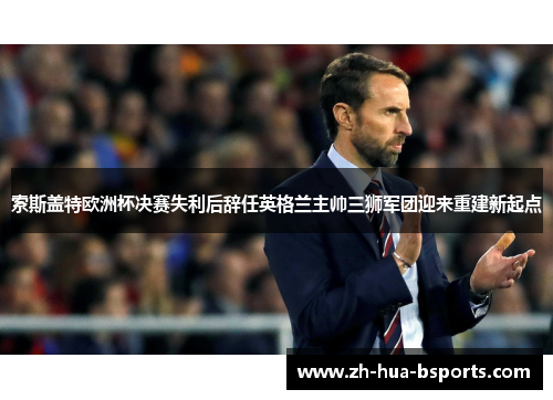 索斯盖特欧洲杯决赛失利后辞任英格兰主帅三狮军团迎来重建新起点 索斯盖特欧洲杯决赛失利后辞任英格兰主帅三狮军团迎来重建新起点